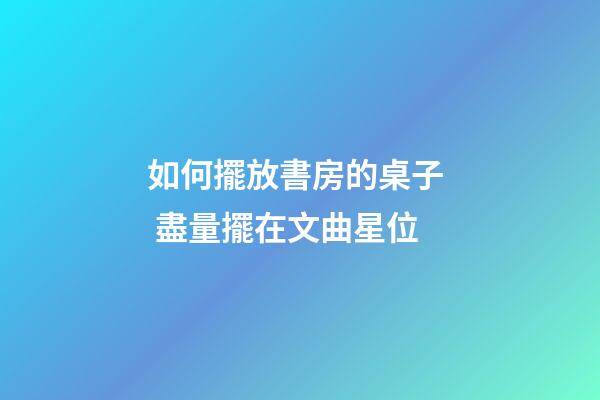 如何擺放書房的桌子  盡量擺在文曲星位